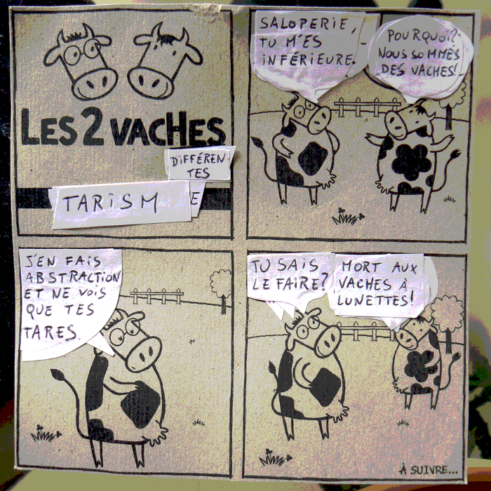 Saloperie, tu m'es inf&eacute;rieure. // Pourquoi? Nous sommes des vaches! // J'en fais abstraction et ne vois que tes tares. // Tu sais le faire? // Mort aux vaches &agrave; lunettes!